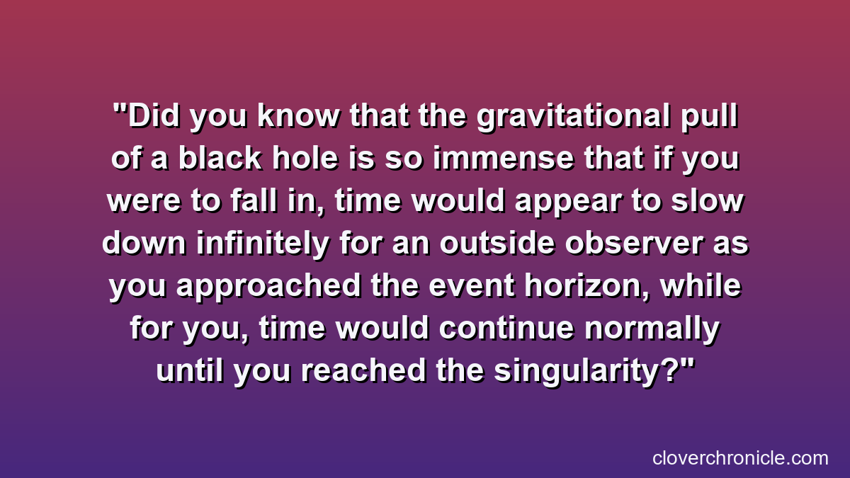 Did you know that the gravitational pull of a black hole is so immense that if you were to fall in, time would appear to slow down infinitely for an outside observer as you approached the event horizon, while for you, time would continue normally until you reached the singularity?