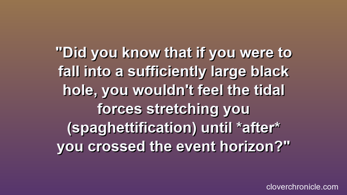 Did you know that if you were to fall into a sufficiently large black hole, you wouldn't feel the tidal forces stretching you (spaghettification) until *after* you crossed the event horizon?