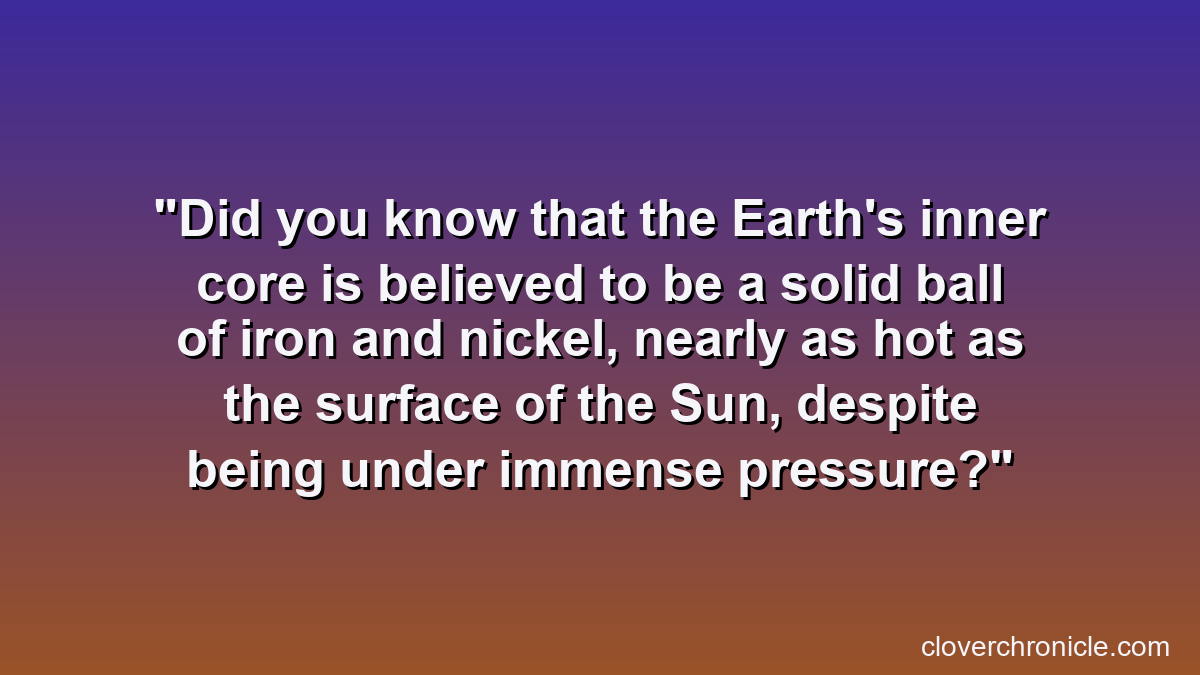 Did you know that the Earth's inner core is believed to be a solid ball of iron and nickel, nearly as hot as the surface of the Sun, despite being under immense pressure?