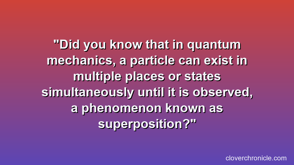 Did you know that in quantum mechanics, a particle can exist in multiple places or states simultaneously until it is observed, a phenomenon known as superposition?