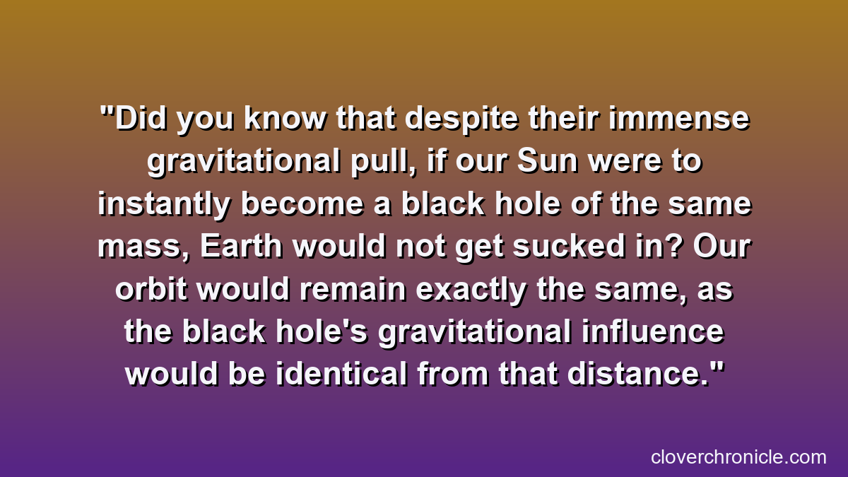 Did you know that despite their immense gravitational pull, if our Sun were to instantly become a black hole of the same mass, Earth would not get sucked in? Our orbit would remain exactly the same, as the black hole's gravitational influence would be identical from that distance.