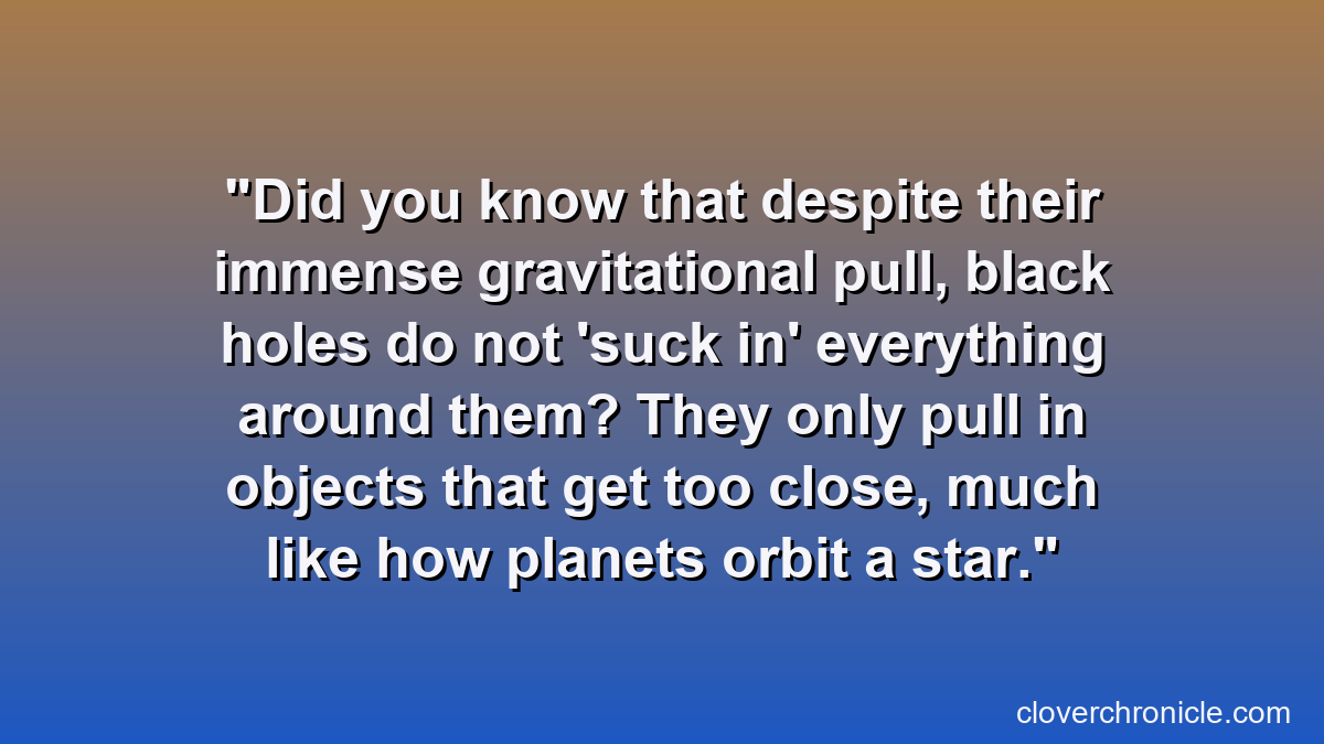 Did you know that despite their immense gravitational pull, black holes do not 'suck in' everything around them? They only pull in objects that get too close, much like how planets orbit a star.